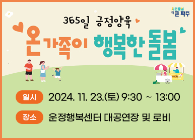 ○ 행 사 명 : 365일 긍정양육 - 온가족이 행복한 돌봄 ○ 일 시 : 2024. 11. 23.(토) 9:30 ∼ 13:00  ○ 장 소 : 운정행복센터 대공연장 및 로비 ○ 대 상 : 파주시민 300여명(파주시민 누구나, 다함께돌봄센터 아동 및 가족)  ○ 주최/주관 : 파주시 / 경기도아동돌봄파주센터  ○ 주요내용  ▶ 가족 영화 상영(10:30~12:00) ▶ 체험 부스(1부 09:30~10:30 / 2부: 12:00~13:00)