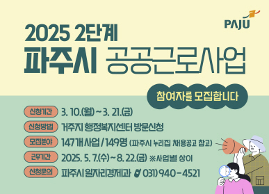 2025 2단계 파주시 공공근로사업 참여자를 모집합니다.  신청기간 : 3. 10.(월) ~ 3. 21.(금) 신청방법 : 거주지 행정복지센터 방문신청 모집분야 : 147개사업 / 149명(파주시 누리집 채용공고 참고) 근무시간 : 2025. 5. 7.(수) ~ 8. 22.(금) ※사업별 상이 신청문의 : 파주시일자리경제과 ☎031)940-4521