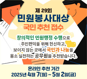 제29회 민원봉사대상 국민 추천 접수  창의적인 민원행정 수행으로 주민편익을 위해 헌신하고, 보이지 않는 곳에서 국민과 나눔을 몸소 실천하는 공무원을 추천받습니다.  온라인 추천 기간 : 2025년 4월 7일(월) ~ 5월 2일(금)