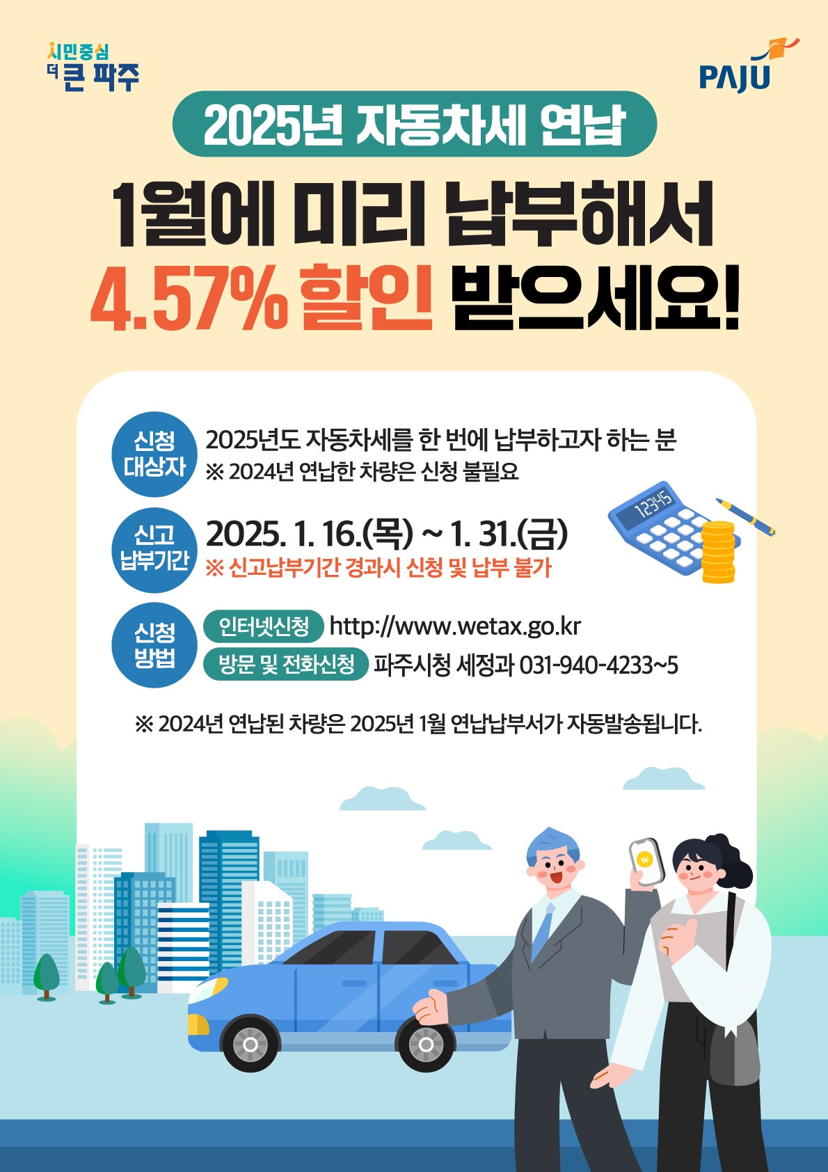 2025년 자동차세 연납/1월에 미리 납부해서/4.57% 할인 받으세요!/신청대상자/2025년도 자동차세를 한 번에 납부하고자 하는 분/※2024년 연납한 차량은 신청 불필요/신고납부기간/2025. 1. 16.(목)~ 1. 31.(금)/※신고납부기간 경과시 신청 및 납부 불가/신청방법/인터넷신청 http://www.wetax.go.kr/방문 및 전화신청 파주시청 세정과 031-940-4233~5/※2024년 연납된 차량은 2025년 1월 연납납부서가 자동발송됩니다.